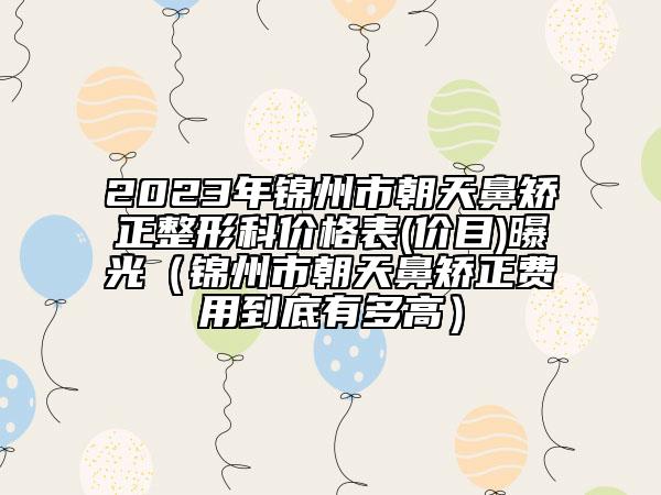 2023年錦州市朝天鼻矯正整形科價格表(價目)曝光（錦州市朝天鼻矯正費用到底有多高）