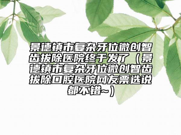 景德鎮(zhèn)市復雜牙位微創(chuàng)智齒拔除醫(yī)院終于發(fā)了（景德鎮(zhèn)市復雜牙位微創(chuàng)智齒拔除口腔醫(yī)院網(wǎng)友票選說都不錯~）