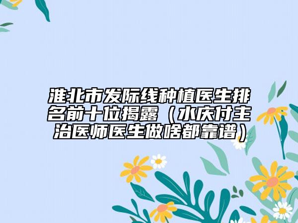 淮北市發(fā)際線種植醫(yī)生排名前十位揭露（水慶付主治醫(yī)師醫(yī)生做啥都靠譜）