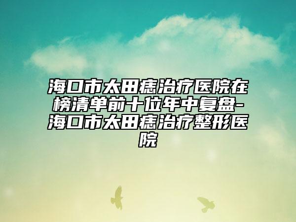 ?？谑刑镳胫委熱t(yī)院在榜清單前十位年中復(fù)盤-?？谑刑镳胫委熣吾t(yī)院