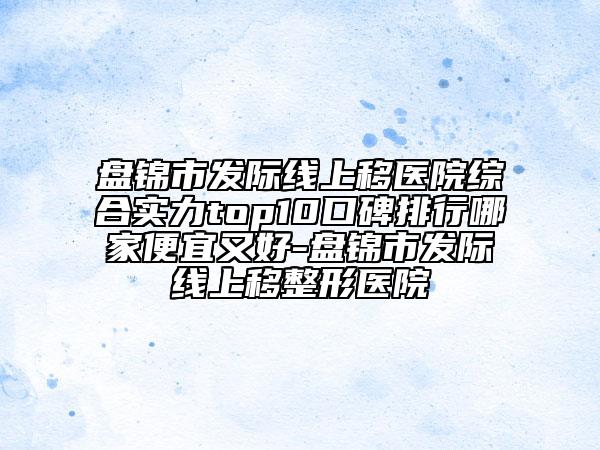 盤錦市發(fā)際線上移醫(yī)院綜合實力top10口碑排行哪家便宜又好-盤錦市發(fā)際線上移整形醫(yī)院