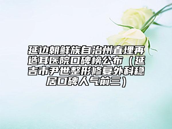 延邊朝鮮族自治州直埋再造耳醫(yī)院口碑榜公布（延吉市尹世整形修復外科穩(wěn)居口碑人氣前三）