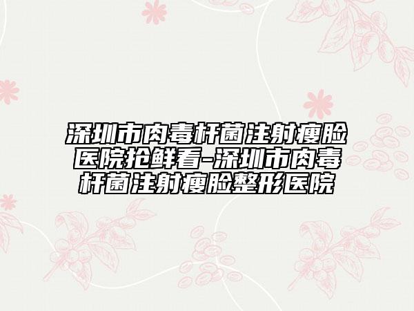 深圳市肉毒桿菌注射瘦臉醫(yī)院搶鮮看-深圳市肉毒桿菌注射瘦臉整形醫(yī)院