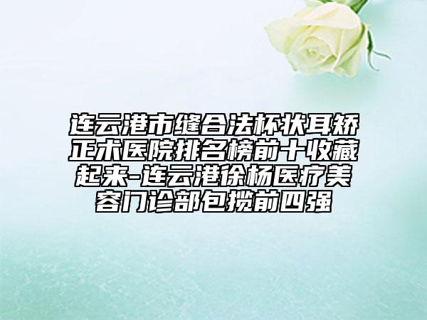 連云港市縫合法杯狀耳矯正術(shù)醫(yī)院排名榜前十收藏起來-連云港徐楊醫(yī)療美容門診部包攬前四強