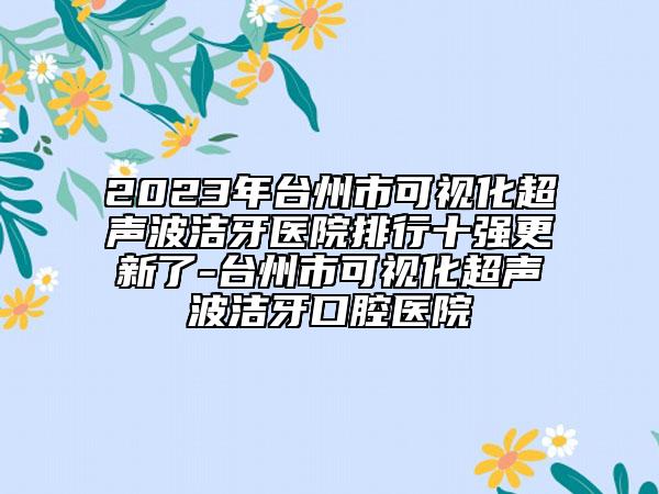 2023年臺州市可視化超聲波潔牙醫(yī)院排行十強(qiáng)更新了-臺州市可視化超聲波潔牙口腔醫(yī)院