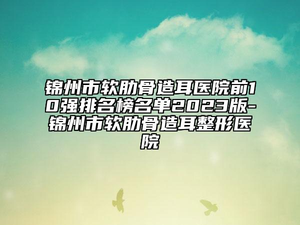 錦州市軟肋骨造耳醫(yī)院前10強(qiáng)排名榜名單2023版-錦州市軟肋骨造耳整形醫(yī)院