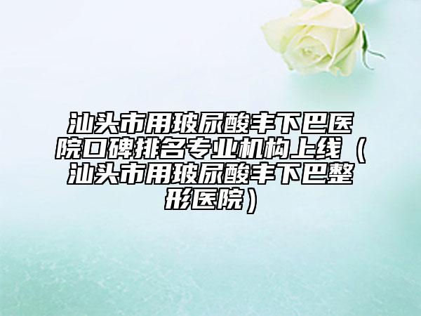 汕頭市用玻尿酸豐下巴醫(yī)院口碑排名專業(yè)機(jī)構(gòu)上線（汕頭市用玻尿酸豐下巴整形醫(yī)院）