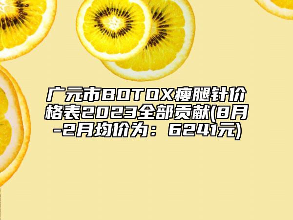 廣元市BOTOX瘦腿針價格表2023全部貢獻(8月-2月均價為：6241元)