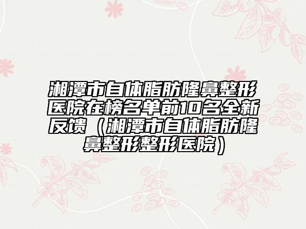 湘潭市自體脂肪隆鼻整形醫(yī)院在榜名單前10名全新反饋（湘潭市自體脂肪隆鼻整形整形醫(yī)院）
