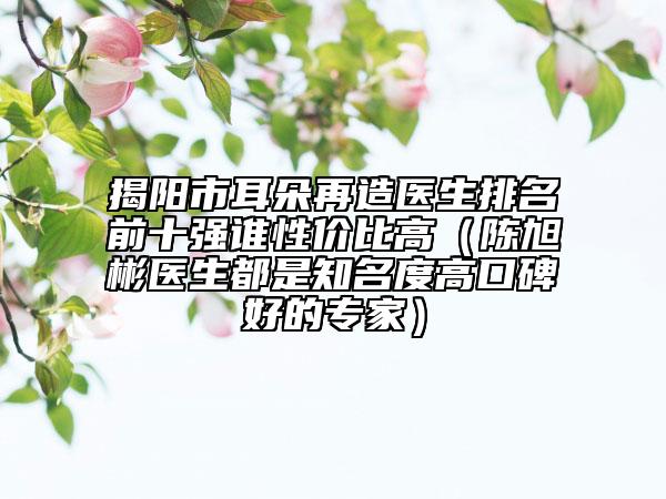 揭陽市耳朵再造醫(yī)生排名前十強(qiáng)誰性價比高（陳旭彬醫(yī)生都是知名度高口碑好的專家）