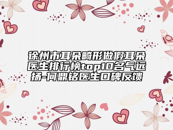 徐州市耳朵畸形做假耳朵醫(yī)生排行榜top10名氣遠揚-何鼎銘醫(yī)生口碑反饋