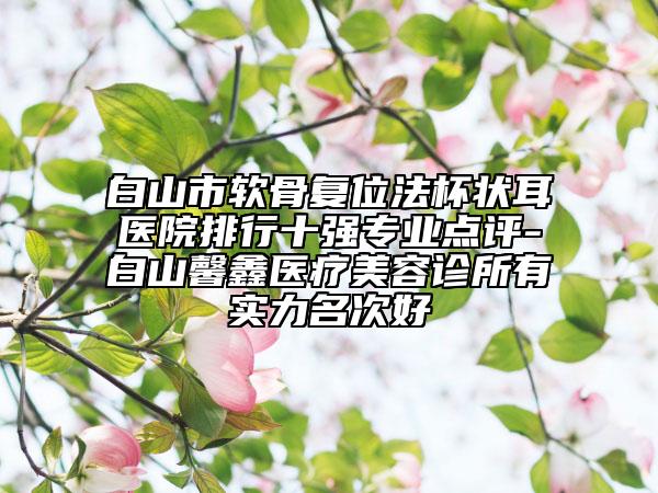 白山市軟骨復(fù)位法杯狀耳醫(yī)院排行十強專業(yè)點評-白山馨鑫醫(yī)療美容診所有實力名次好