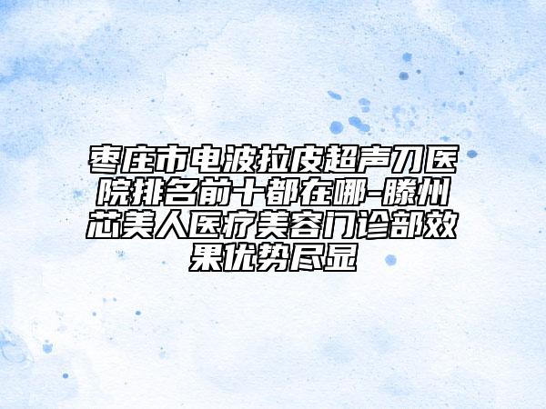 棗莊市電波拉皮超聲刀醫(yī)院排名前十都在哪-滕州芯美人醫(yī)療美容門診部效果優(yōu)勢盡顯