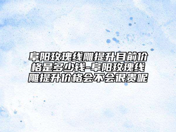 阜陽玫瑰線雕提升目前價格是多少錢-阜陽玫瑰線雕提升價格會不會很貴呢