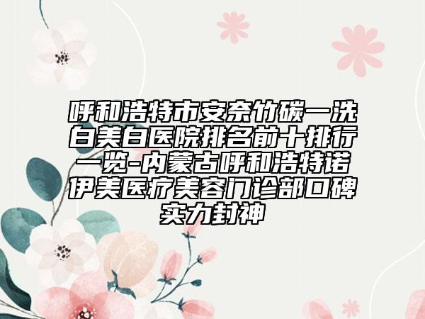 呼和浩特市安奈竹碳一洗白美白醫(yī)院排名前十排行一覽-內(nèi)蒙古呼和浩特諾伊美醫(yī)療美容門診部口碑實(shí)力封神