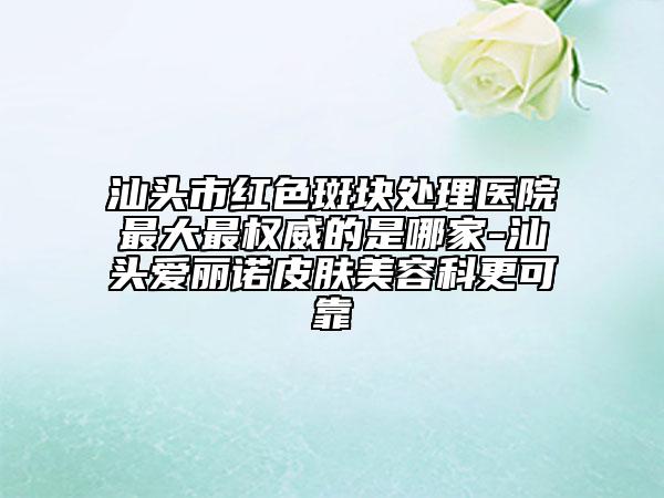 汕頭市紅色斑塊處理醫(yī)院最大最權(quán)威的是哪家-汕頭愛(ài)麗諾皮膚美容科更可靠