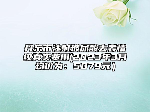 丹東市注射玻尿酸去表情紋真實(shí)費(fèi)用(2023年3月均價(jià)為：5079元）