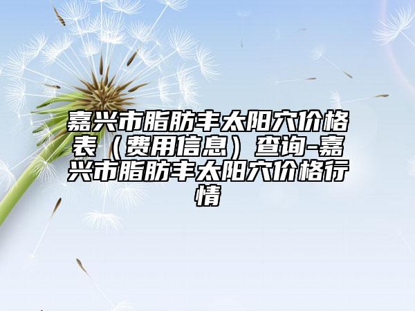 嘉興市脂肪豐太陽穴價格表（費用信息）查詢-嘉興市脂肪豐太陽穴價格行情