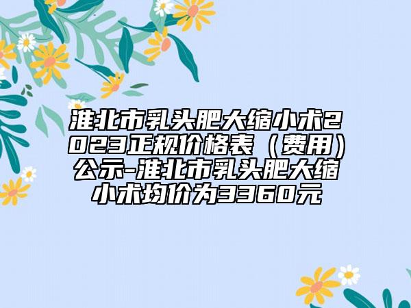 淮北市乳頭肥大縮小術(shù)2023正規(guī)價格表（費用）公示-淮北市乳頭肥大縮小術(shù)均價為3360元