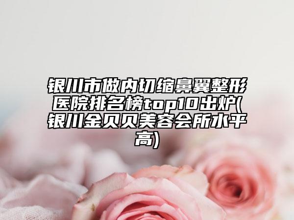 銀川市做內切縮鼻翼整形醫(yī)院排名榜top10出爐(銀川金貝貝美容會所水平高)
