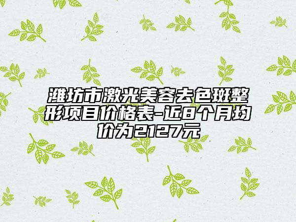 濰坊市激光美容去色斑整形項目價格表-近8個月均價為2127元