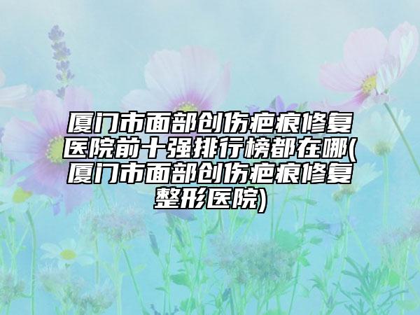 廈門市面部創(chuàng)傷疤痕修復醫(yī)院前十強排行榜都在哪(廈門市面部創(chuàng)傷疤痕修復整形醫(yī)院)