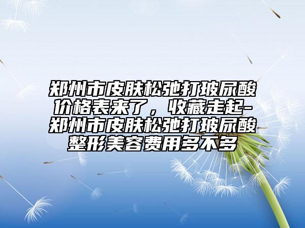 鄭州市皮膚松弛打玻尿酸價格表來了，收藏走起-鄭州市皮膚松弛打玻尿酸整形美容費(fèi)用多不多