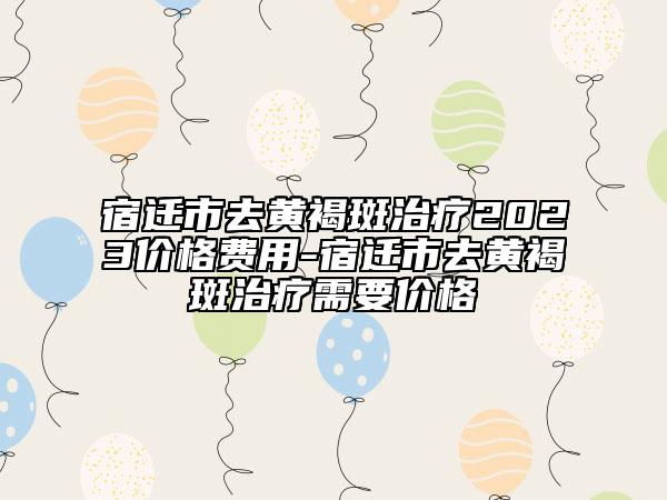 宿遷市去黃褐斑治療2023價格費用-宿遷市去黃褐斑治療需要價格