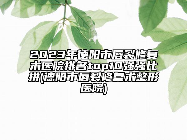 2023年德陽市唇裂修復(fù)術(shù)醫(yī)院排名top10強(qiáng)強(qiáng)比拼(德陽市唇裂修復(fù)術(shù)整形醫(yī)院)