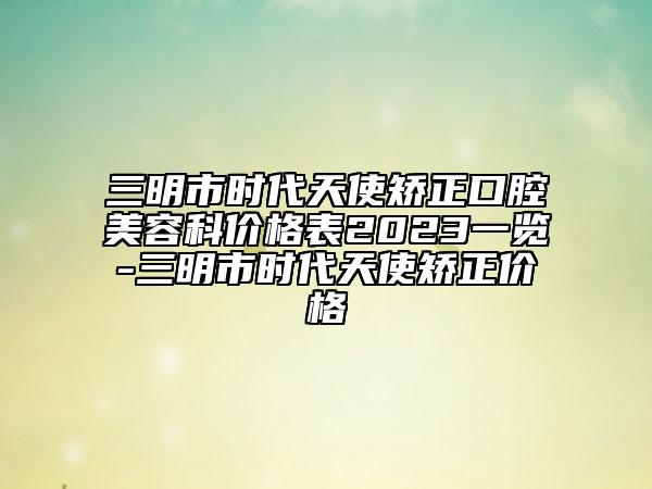 三明市時(shí)代天使矯正口腔美容科價(jià)格表2023一覽-三明市時(shí)代天使矯正價(jià)格