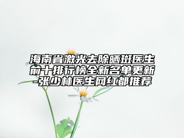 海南省激光去除曬斑醫(yī)生前十排行榜全新名單更新-張少林醫(yī)生網紅都推薦