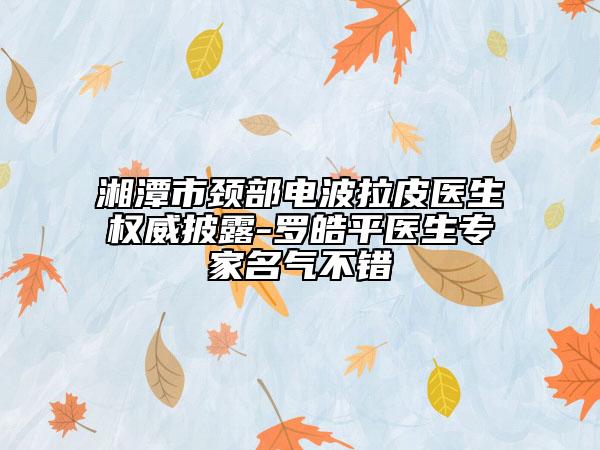 湘潭市頸部電波拉皮醫(yī)生權(quán)威披露-羅皓平醫(yī)生專家名氣不錯(cuò)