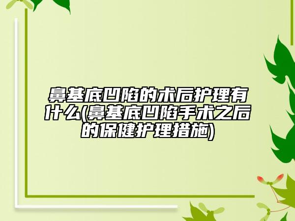 鼻基底凹陷的術(shù)后護(hù)理有什么(鼻基底凹陷手術(shù)之后的保健護(hù)理措施)