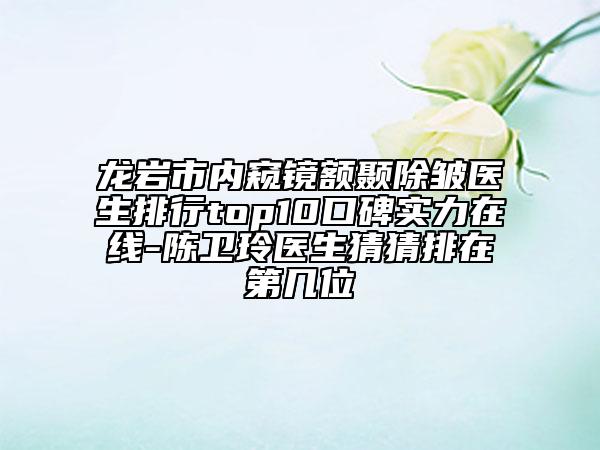 龍巖市內(nèi)窺鏡額顳除皺醫(yī)生排行top10口碑實(shí)力在線-陳衛(wèi)玲醫(yī)生猜猜排在第幾位