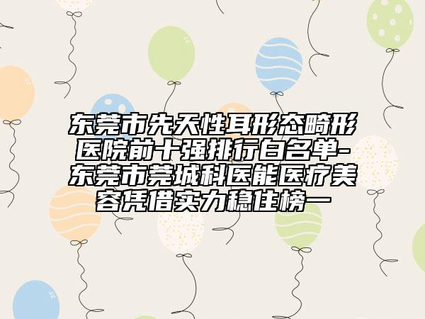 東莞市先天性耳形態(tài)畸形醫(yī)院前十強(qiáng)排行白名單-東莞市莞城科醫(yī)能醫(yī)療美容憑借實(shí)力穩(wěn)住榜一
