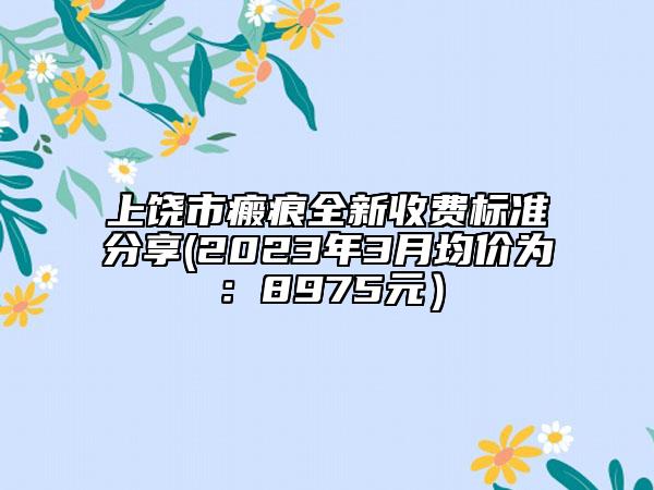 上饒市瘢痕全新收費標(biāo)準(zhǔn)分享(2023年3月均價為：8975元）
