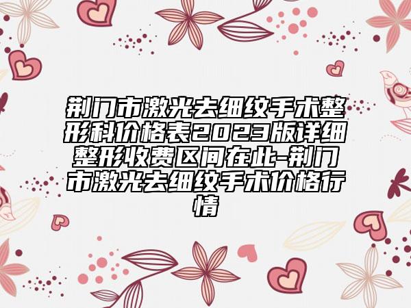 荊門市激光去細(xì)紋手術(shù)整形科價(jià)格表2023版詳細(xì)整形收費(fèi)區(qū)間在此-荊門市激光去細(xì)紋手術(shù)價(jià)格行情