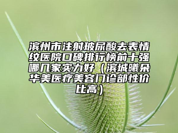 濱州市注射玻尿酸去表情紋醫(yī)院口碑排行榜前十強(qiáng)哪幾家實(shí)力好（濱城曦朵華美醫(yī)療美容門診部性價比高）