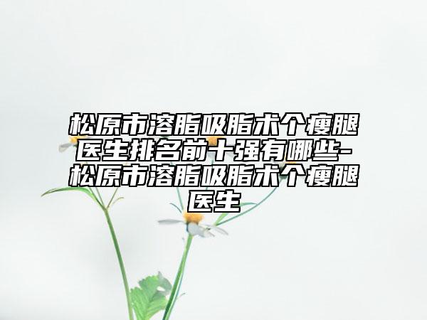 松原市溶脂吸脂術(shù)個瘦腿醫(yī)生排名前十強有哪些-松原市溶脂吸脂術(shù)個瘦腿醫(yī)生