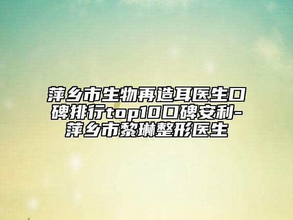 萍鄉(xiāng)市生物再造耳醫(yī)生口碑排行top10口碑安利-萍鄉(xiāng)市黎琳整形醫(yī)生