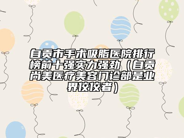 自貢市手術(shù)吸脂醫(yī)院排行榜前十強(qiáng)實(shí)力強(qiáng)勁（自貢尚美醫(yī)療美容門診部是業(yè)界佼佼者）