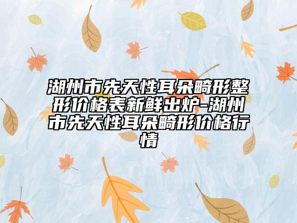 湖州市先天性耳朵畸形整形價格表新鮮出爐-湖州市先天性耳朵畸形價格行情