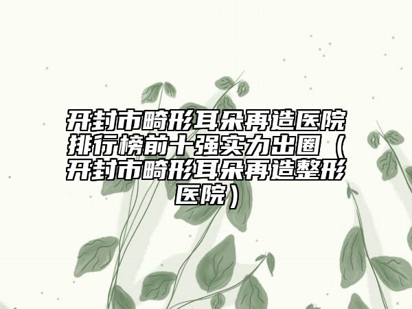 開封市畸形耳朵再造醫(yī)院排行榜前十強(qiáng)實力出圈（開封市畸形耳朵再造整形醫(yī)院）