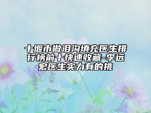 十堰市做淚溝填充醫(yī)生排行榜前十快速收藏-李遠宏醫(yī)生實力有的挑