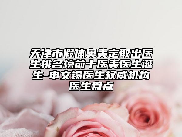 天津市假體奧美定取出醫(yī)生排名榜前十醫(yī)美醫(yī)生誕生-申文錫醫(yī)生權威機構醫(yī)生盤點