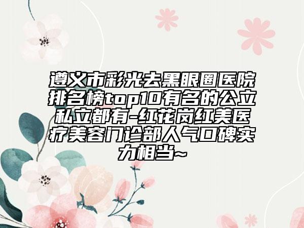 遵義市彩光去黑眼圈醫(yī)院排名榜top10有名的公立私立都有-紅花崗紅美醫(yī)療美容門診部人氣口碑實力相當(dāng)~