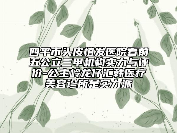 四平市頭皮植發(fā)醫(yī)院看前五公立三甲機構(gòu)實力與評價-公主嶺龍仔匯韓醫(yī)療美容診所是實力派
