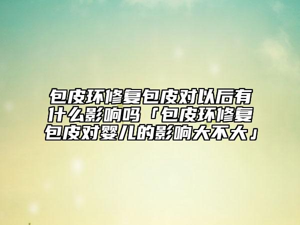 包皮環(huán)修復(fù)包皮對以后有什么影響嗎「包皮環(huán)修復(fù)包皮對嬰兒的影響大不大」