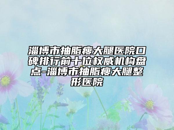 淄博市抽脂瘦大腿醫(yī)院口碑排行前十位權威機構盤點-淄博市抽脂瘦大腿整形醫(yī)院