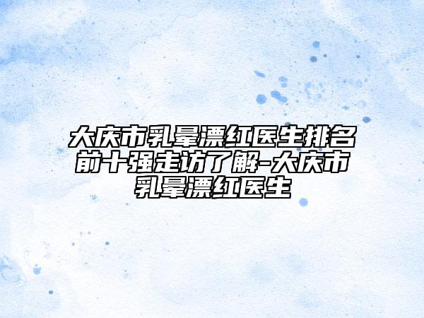 大慶市乳暈漂紅醫(yī)生排名前十強走訪了解-大慶市乳暈漂紅醫(yī)生